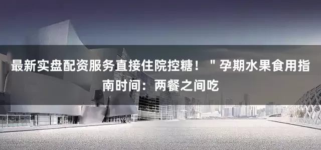 最新实盘配资服务直接住院控糖!"孕期水果食用指南时间:两餐之间吃