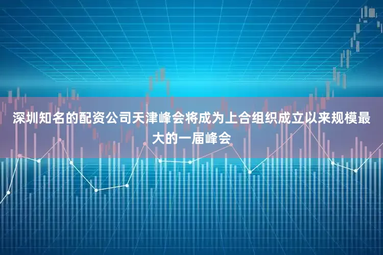 深圳知名的配资公司天津峰会将成为上合组织成立以来规模最大的一届峰会