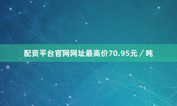 配资平台官网网址最高价70.95元／吨