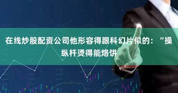 在线炒股配资公司他形容得跟科幻片似的:“操纵杆烫得能烙饼