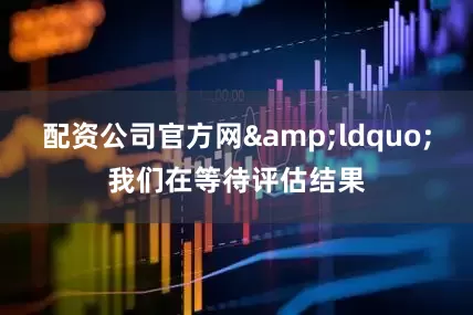 配资公司官方网&ldquo;我们在等待评估结果