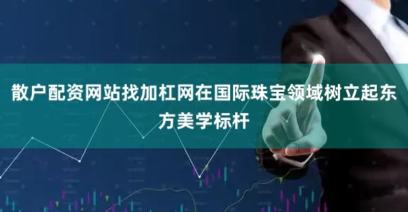 散户配资网站找加杠网在国际珠宝领域树立起东方美学标杆