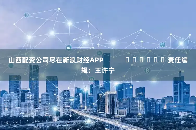 山西配资公司尽在新浪财经APP            						责任编辑：王许宁