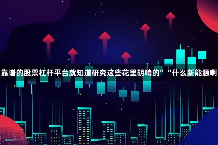 靠谱的股票杠杆平台就知道研究这些花里胡哨的”“什么新能源啊