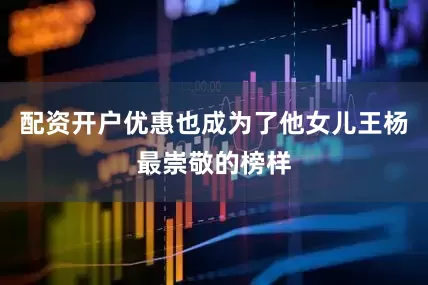 配资开户优惠也成为了他女儿王杨最崇敬的榜样