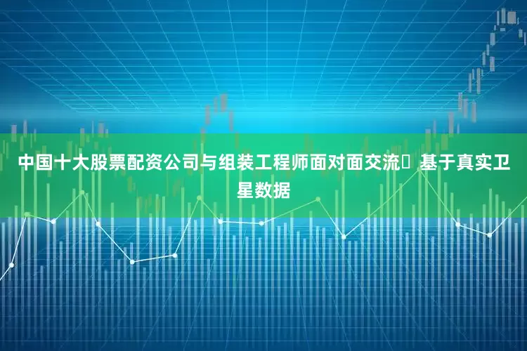 中国十大股票配资公司与组装工程师面对面交流✅基于真实卫星数据